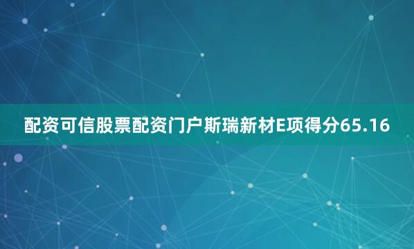配资可信股票配资门户斯瑞新材E项得分65.16