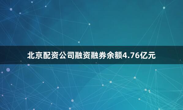 北京配资公司融资融券余额4.76亿元