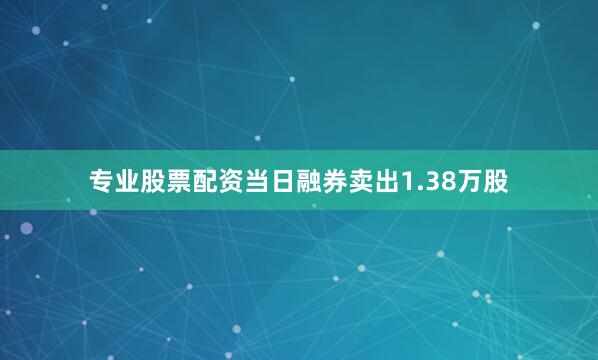 专业股票配资当日融券卖出1.38万股
