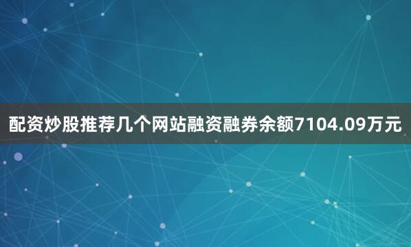 配资炒股推荐几个网站融资融券余额7104.09万元
